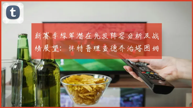 新赛季绿军潜在先发阵容分析及战绩展望：怀特普理查德乔治塔图姆奎塔组合