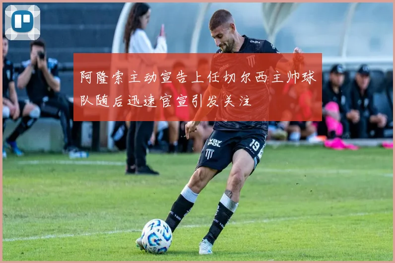 阿隆索主动宣告上任切尔西主帅球队随后迅速官宣引发关注