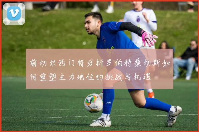 前切尔西门将分析罗伯特桑切斯如何重塑主力地位的挑战与机遇