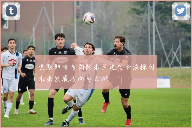 索默即将与国际米兰进行会谈探讨未来发展方向与目标