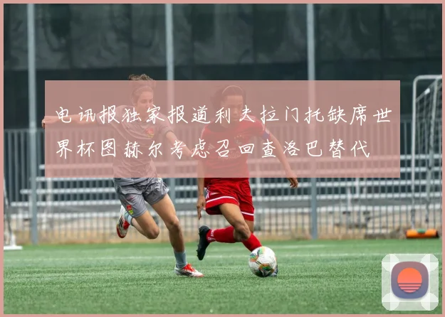 电讯报独家报道利夫拉门托缺席世界杯图赫尔考虑召回查洛巴替代
