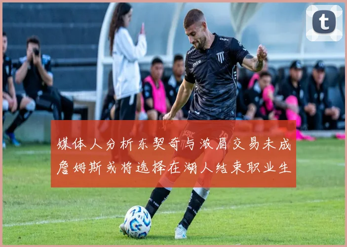 媒体人分析东契奇与浓眉交易未成詹姆斯或将选择在湖人结束职业生涯