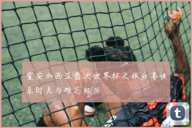 霍安加西亚首次世界杯之旅分享快乐时光与难忘经历