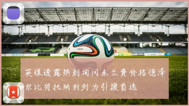 英媒透露热刺询问米兰费价格德泽尔比将托纳利列为引援首选
