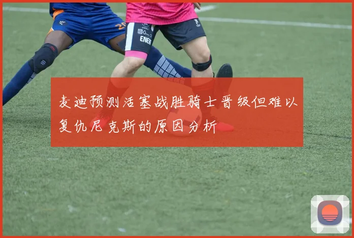 麦迪预测活塞战胜骑士晋级但难以复仇尼克斯的原因分析