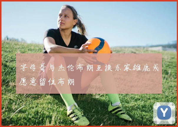 字母哥与杰伦布朗互换东家雄鹿或愿意留住布朗