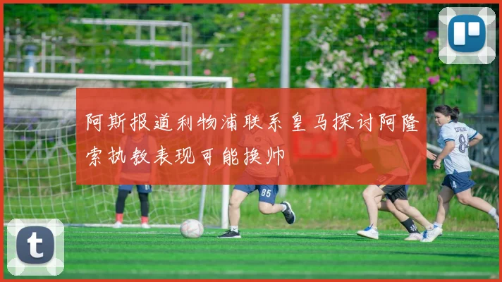 阿斯报道利物浦联系皇马探讨阿隆索执教表现可能换帅