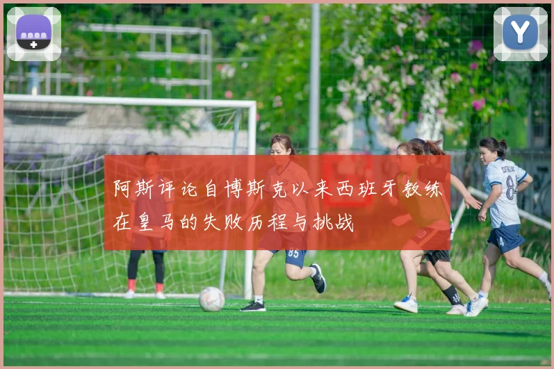阿斯评论自博斯克以来西班牙教练在皇马的失败历程与挑战