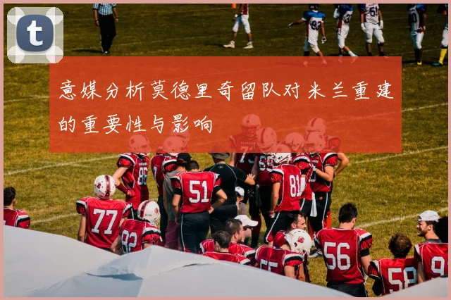 意媒分析莫德里奇留队对米兰重建的重要性与影响