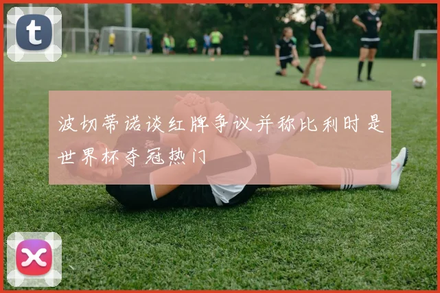 波切蒂诺谈红牌争议并称比利时是世界杯夺冠热门