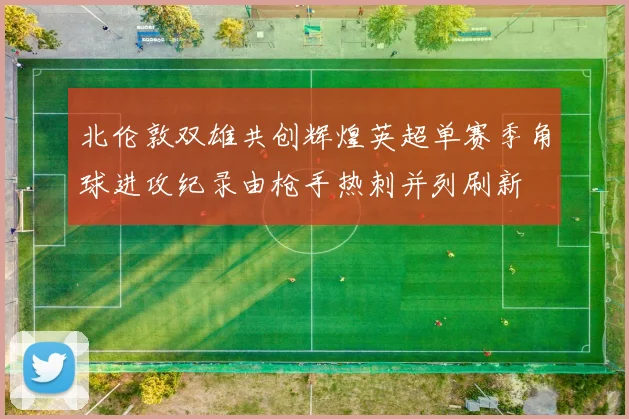 北伦敦双雄共创辉煌英超单赛季角球进攻纪录由枪手热刺并列刷新