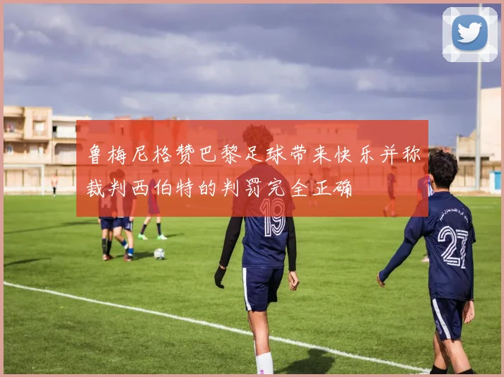 鲁梅尼格赞巴黎足球带来快乐并称裁判西伯特的判罚完全正确