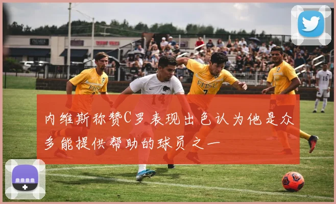 内维斯称赞C罗表现出色认为他是众多能提供帮助的球员之一