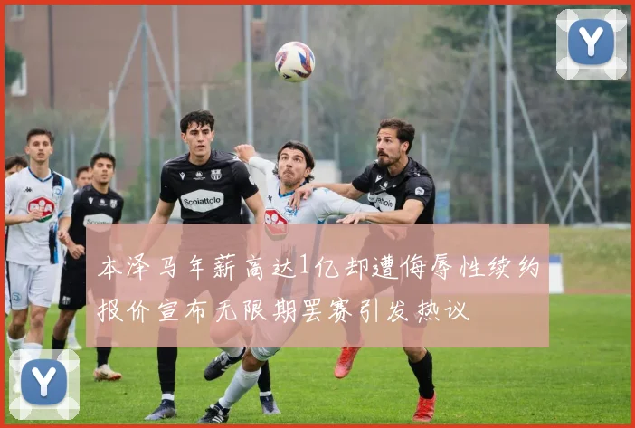 本泽马年薪高达1亿却遭侮辱性续约报价宣布无限期罢赛引发热议
