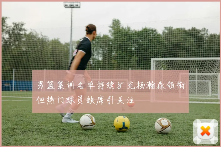 男篮集训名单持续扩充杨瀚森领衔但热门球员缺席引关注
