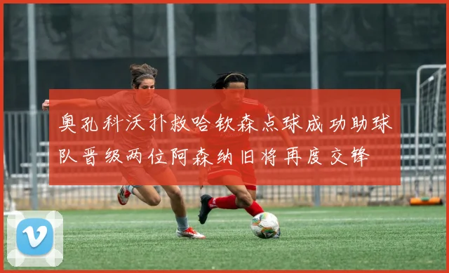 奥孔科沃扑救哈钦森点球成功助球队晋级两位阿森纳旧将再度交锋