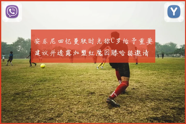 安东尼回忆曼联时光称C罗给予重要建议并透露加盟红魔因滕哈赫邀请