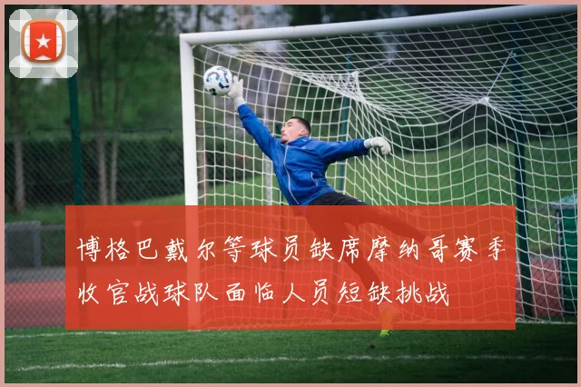 博格巴戴尔等球员缺席摩纳哥赛季收官战球队面临人员短缺挑战