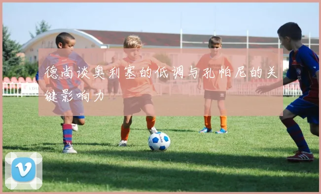 德尚谈奥利塞的低调与孔帕尼的关键影响力