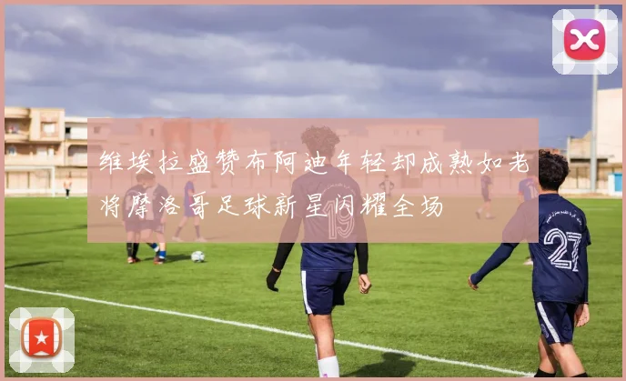 维埃拉盛赞布阿迪年轻却成熟如老将摩洛哥足球新星闪耀全场