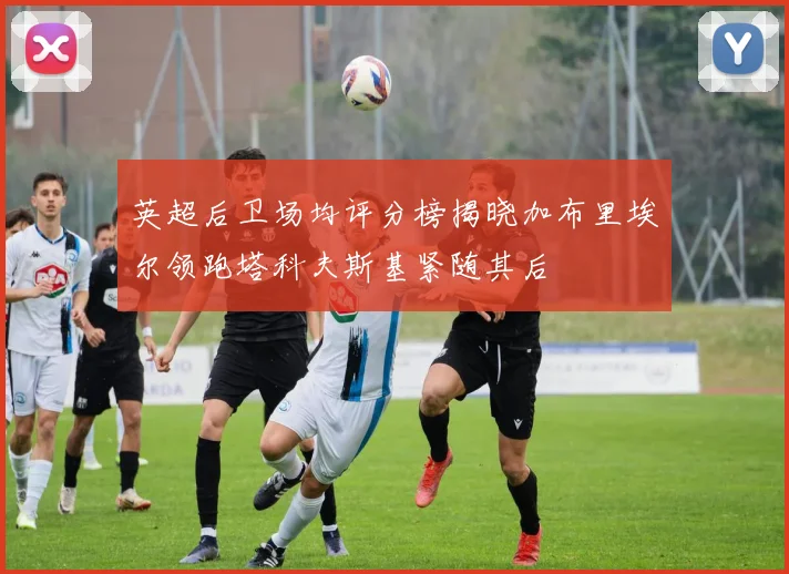 英超后卫场均评分榜揭晓加布里埃尔领跑塔科夫斯基紧随其后