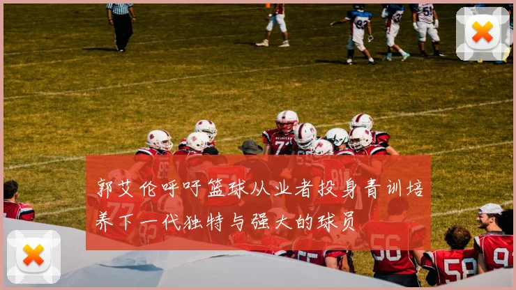 郭艾伦呼吁篮球从业者投身青训培养下一代独特与强大的球员