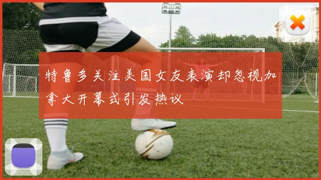 特鲁多关注美国女友表演却忽视加拿大开幕式引发热议