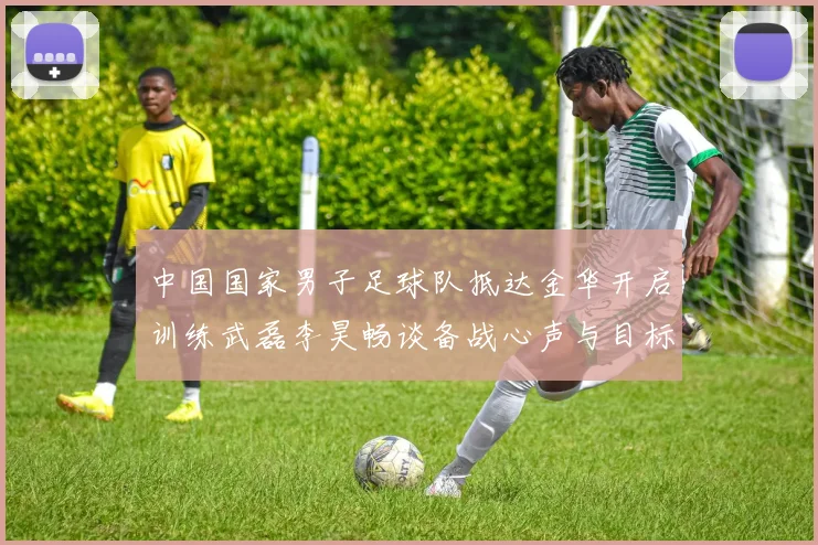 中国国家男子足球队抵达金华开启训练武磊李昊畅谈备战心声与目标