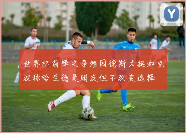世界杯前锋之争赖因德斯力挺加克波称哈兰德是朋友但不改变选择