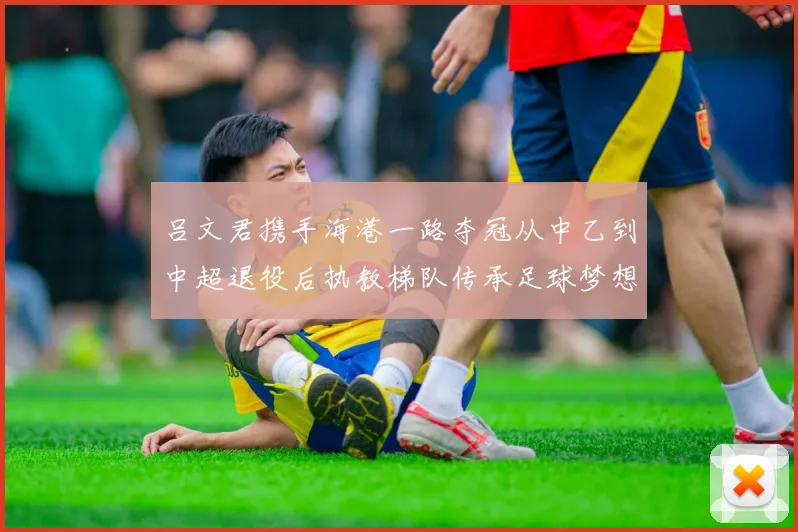 吕文君携手海港一路夺冠从中乙到中超退役后执教梯队传承足球梦想