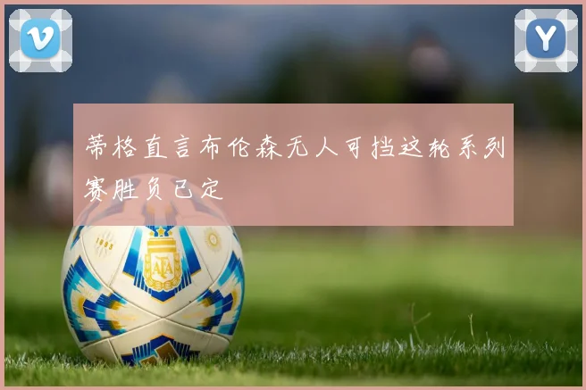 蒂格直言布伦森无人可挡这轮系列赛胜负已定
